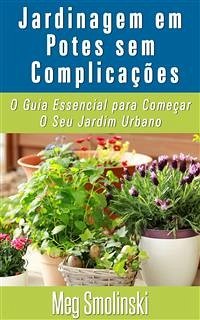 Jardinagem Em Potes Sem Complicações: O Guia Essencial Para Começar O Seu Jardim Urbano (eBook, ePUB) - Smolinski, Meg