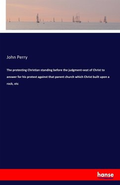 The protesting Christian standing before the judgment-seat of Christ to answer for his protest against that parent church which Christ built upon a rock, etc - Perry, John