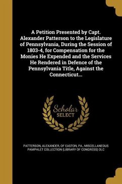 A Petition Presented by Capt. Alexander Patterson to the Legislature of Pennsylvania, During the Session of 1803-4, for Compensation for the Monies He Expended and the Services He Rendered in Defence of the Pennsylvania Title, Against the Connecticut...