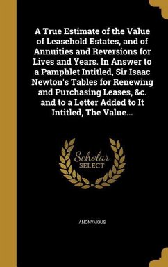 A True Estimate of the Value of Leasehold Estates, and of Annuities and Reversions for Lives and Years. In Answer to a Pamphlet Intitled, Sir Isaac Newton's Tables for Renewing and Purchasing Leases, &c. and to a Letter Added to It Intitled, The Value...