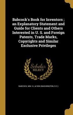 Babcock's Book for Inventors; an Explanatory Statement and Guide for Clients and Others Interested in U. S. and Foreign Patents, Trade Marks, Copyrights and Similar Exclusive Privileges