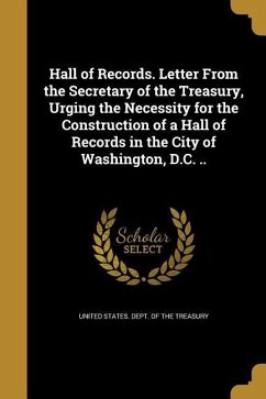 Hall of Records. Letter From the Secretary of the Treasury, Urging the Necessity for the Construction of a Hall of Records in the City of Washington, D.C. ..