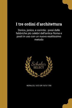 I tre ordini d'architettura: Dorico, jonico, e corintio: presi dalle fabbriche piu&#768; celebri dell'antica Roma e posti in uso con un nuovo esatt