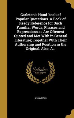 Carleton's Hand-book of Popular Quotations. A Book of Ready Reference for Such Familiar Words, Phrases and Expressions as Are Oftenest Quoted and Met With in General Literature; Together With Their Authorship and Position in the Original. Also, A...