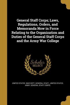 General Staff Corps; Laws, Regulations, Orders, and Memoranda Now in Force Relating to the Organization and Duties of the General Staff Corps and the Army War College
