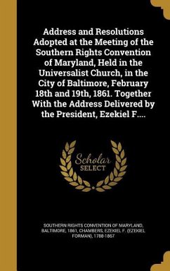 Address and Resolutions Adopted at the Meeting of the Southern Rights Convention of Maryland, Held in the Universalist Church, in the City of Baltimore, February 18th and 19th, 1861. Together With the Address Delivered by the President, Ezekiel F....