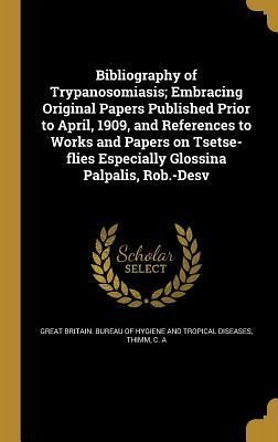Bibliography of Trypanosomiasis; Embracing Original Papers Published Prior to April, 1909, and References to Works and Papers on Tsetse-flies Especially Glossina Palpalis, Rob.-Desv Bibliography of Trypanosomiasis; Embracing Original Papers Published Prior to April, 1909, and References to Works and Papers on Tsetse-flies Especially Glossina Palpalis, Rob.-Desv