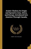 Asiatic Cholera; Its Origin and Spread in Asia, Africa, and Europe, Introduced Into America Through Canada;