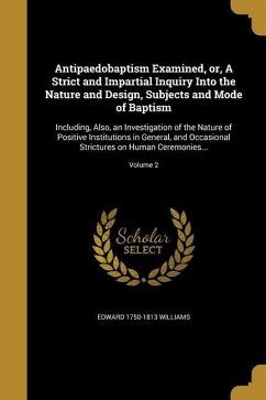 Antipaedobaptism Examined, or, A Strict and Impartial Inquiry Into the Nature and Design, Subjects and Mode of Baptism: Including, Also, an Investigat
