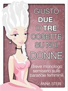 Giusto due o tre cosette su noi donne-Breve monologo semiserio sulle paranoie femminili (eBook, ePUB) - Steri, Anna