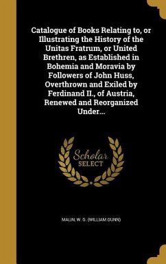 Catalogue of Books Relating to, or Illustrating the History of the Unitas Fratrum, or United Brethren, as Established in Bohemia and Moravia by Followers of John Huss, Overthrown and Exiled by Ferdinand II., of Austria, Renewed and Reorganized Under...