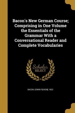 Bacon's New German Course; Comprising in One Volume the Essentials of the Grammar With a Conversational Reader and Complete Vocabularies