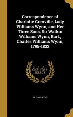 Correspondence of Charlotte Grenville, Lady Williams Wynn, and Her Three Sons, Sir Watkin Williams Wynn, Bart., Charles Williams Wynn, 1795-1832
