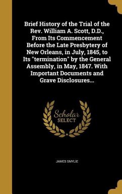 Brief History of the Trial of the Rev. William A. Scott, D.D., From Its Commencement Before the Late Presbytery of New Orleans, in July, 1845, to Its &quote;termination&quote; by the General Assembly, in May, 1847. With Important Documents and Grave Disclosures...
