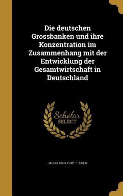Die deutschen Grossbanken und ihre Konzentration im Zusammenhang mit der Entwicklung der Gesamtwirtschaft in Deutschland - Riesser, Jacob
