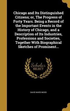 Chicago and Its Distinguished Citizens; or, The Progress of Forty Years. Being a Record of the Important Events in the History of Chicago, and a Description of Its Industries, Professions and Societies, Together With Biographical Sketches of Prominent... - Wood, David Ward
