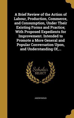 A Brief Review of the Action of Labour, Production, Commerce, and Consumption, Under Their Existing Forms and Practice; With Proposed Expedients for Improvement. Intended to Promote a More General and Popular Conversation Upon, and Understanding Of, ...