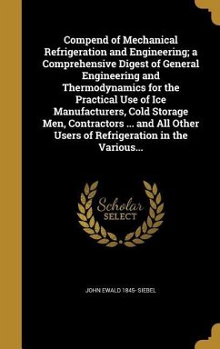 Compend of Mechanical Refrigeration and Engineering; a Comprehensive Digest of General Engineering and Thermodynamics for the Practical Use of Ice Manufacturers, Cold Storage Men, Contractors ... and All Other Users of Refrigeration in the Various... - Siebel, John Ewald