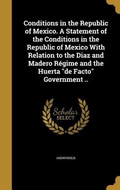 Conditions in the Republic of Mexico. A Statement of the Conditions in the Republic of Mexico With Relation to the Diaz and Madero Régime and the Huerta &quote;de Facto&quote; Government ..