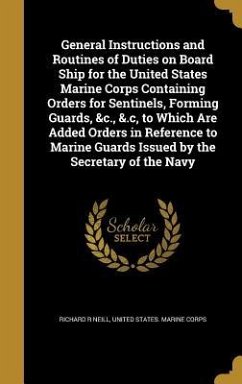 General Instructions and Routines of Duties on Board Ship for the United States Marine Corps Containing Orders for Sentinels, Forming Guards, &c., &.c, to Which Are Added Orders in Reference to Marine Guards Issued by the Secretary of the Navy - Neill, Richard R