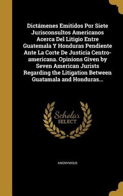 Dictámenes Emitidos Por Siete Jurisconsultos Americanos Acerca Del Litigio Entre Guatemala Y Honduras Pendiente Ante La Corte De Justicia Centro-americana. Opinions Given by Seven American Jurists Regarding the Litigation Between Guatamala and Honduras...