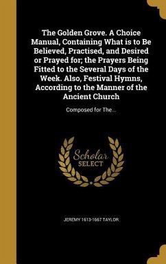 The Golden Grove. A Choice Manual, Containing What is to Be Believed, Practised, and Desired or Prayed for; the Prayers Being Fitted to the Several Days of the Week. Also, Festival Hymns, According to the Manner of the Ancient Church