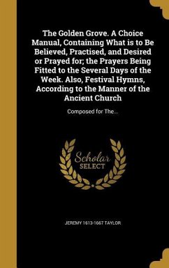 The Golden Grove. A Choice Manual, Containing What is to Be Believed, Practised, and Desired or Prayed for; the Prayers Being Fitted to the Several Days of the Week. Also, Festival Hymns, According to the Manner of the Ancient Church - Taylor, Jeremy