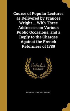 Course of Popular Lectures as Delivered by Frances Wright ... With Three Addresses on Various Public Occasions, and a Reply to the Charges Against the French Reformers of 1789
