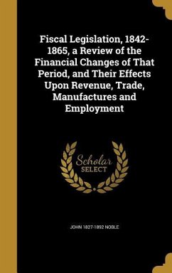 Fiscal Legislation, 1842-1865, a Review of the Financial Changes of That Period, and Their Effects Upon Revenue, Trade, Manufactures and Employment - Noble, John