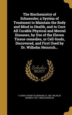 The Biochemistry of Schuessler; a System of Treatment to Maintain the Body and Mind in Health, and to Cure All Curable Physical and Mental Diseases, by Use of the Eleven Tissue-remedies, or Cell-foods, Discovered, and First Used by Dr. Wilhelm Heinrich...
