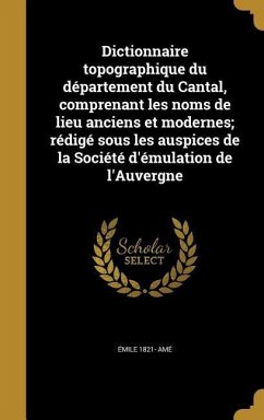 Dictionnaire topographique du département du Cantal, comprenant les noms de lieu anciens et modernes; rédigé sous les auspices de la Société d'émulation de l'Auvergne