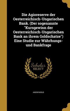 Die Agioreserve der Oesterreichisch-Ungarischen Bank. (Der sogenannte &quote;Kursgewinn der Oesterreichisch-Ungarischen Bank an ihrem Goldschatze&quote;) Eine Studie zur Währhungs- und Bankfrage