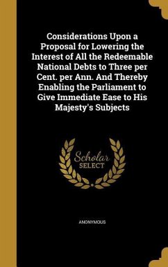 Considerations Upon a Proposal for Lowering the Interest of All the Redeemable National Debts to Three per Cent. per Ann. And Thereby Enabling the Parliament to Give Immediate Ease to His Majesty's Subjects