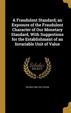 A Fraudulent Standard; an Exposure of the Fraudulent Character of Our Monetary Standard, With Suggestions for the Establishment of an Invariable Unit of Value - Kitson, Arthur