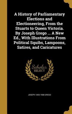 A History of Parliamentary Elections and Electioneering, From the Stuarts to Queen Victoria. By Joseph Grego ... A New Ed., With Illustrations From Po