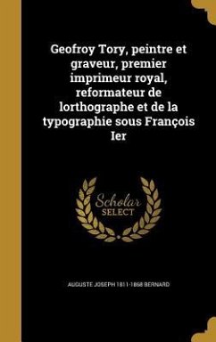 Geofroy Tory, peintre et graveur, premier imprimeur royal, reformateur de lorthographe et de la typographie sous François Ier