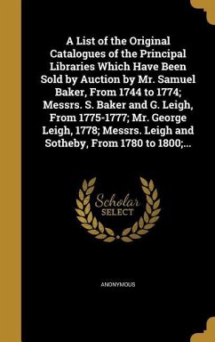 A List of the Original Catalogues of the Principal Libraries Which Have Been Sold by Auction by Mr. Samuel Baker, From 1744 to 1774; Messrs. S. Baker and G. Leigh, From 1775-1777; Mr. George Leigh, 1778; Messrs. Leigh and Sotheby, From 1780 to 1800;...