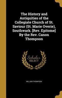 The History and Antiquities of the Collegiate Church of St. Saviour (St. Marie Overie), Southwark. [Rev. Epitome] By the Rev. Canon Thompson - Thompson, William