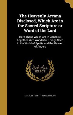 The Heavenly Arcana Disclosed, Which Are in the Sacred Scripture or Word of the Lord: Here Those Which Are in Genesis: Together With Wonderful Things