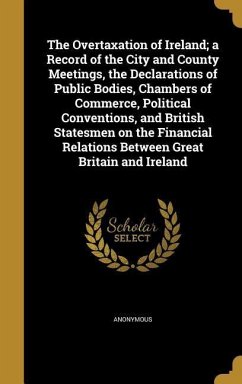 The Overtaxation of Ireland; a Record of the City and County Meetings, the Declarations of Public Bodies, Chambers of Commerce, Political Conventions, and British Statesmen on the Financial Relations Between Great Britain and Ireland