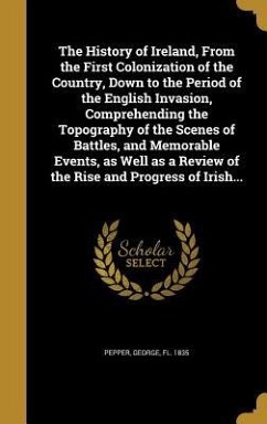 The History of Ireland, From the First Colonization of the Country, Down to the Period of the English Invasion, Comprehending the Topography of the Scenes of Battles, and Memorable Events, as Well as a Review of the Rise and Progress of Irish...