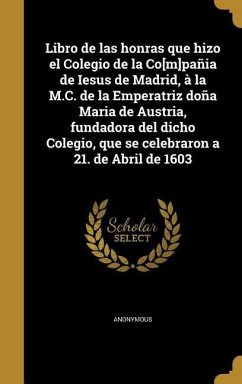 Libro de las honras que hizo el Colegio de la Co[m]pañia de Iesus de Madrid, à la M.C. de la Emperatriz doña Maria de Austria, fundadora del dicho Colegio, que se celebraron a 21. de Abril de 1603