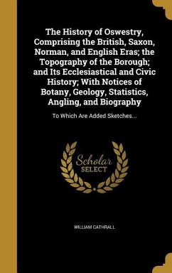 The History of Oswestry, Comprising the British, Saxon, Norman, and English Eras; the Topography of the Borough; and Its Ecclesiastical and Civic History; With Notices of Botany, Geology, Statistics, Angling, and Biography