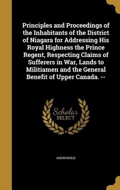 Principles and Proceedings of the Inhabitants of the District of Niagara for Addressing His Royal Highness the Prince Regent, Respecting Claims of Sufferers in War, Lands to Militiamen and the General Benefit of Upper Canada. --