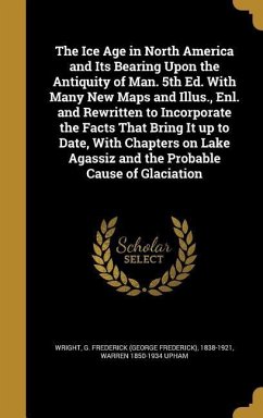 The Ice Age in North America and Its Bearing Upon the Antiquity of Man. 5th Ed. With Many New Maps and Illus., Enl. and Rewritten to Incorporate the Facts That Bring It up to Date, With Chapters on Lake Agassiz and the Probable Cause of Glaciation