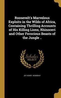 Roosevelt's Marvelous Exploits in the Wilds of Africa, Containing Thrilling Accounts of His Killing Lions, Rhinoceri and Other Ferocious Beasts of the Jungle .. - Mowbray, Jay Henry