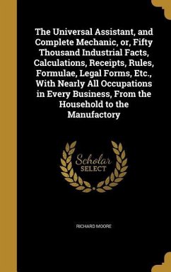 The Universal Assistant, and Complete Mechanic, or, Fifty Thousand Industrial Facts, Calculations, Receipts, Rules, Formulae, Legal Forms, Etc., With Nearly All Occupations in Every Business, From the Household to the Manufactory - Moore, Richard