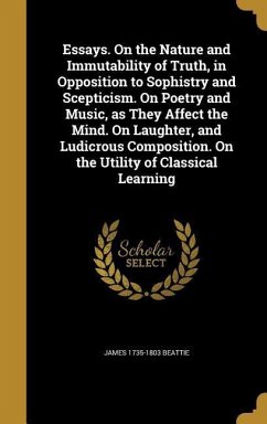 Essays. On the Nature and Immutability of Truth, in Opposition to Sophistry and Scepticism. On Poetry and Music, as They Affect the Mind. On Laughter, and Ludicrous Composition. On the Utility of Classical Learning - Beattie, James