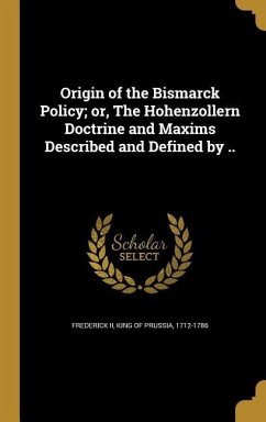 Origin of the Bismarck Policy; or, The Hohenzollern Doctrine and Maxims Described and Defined by ..