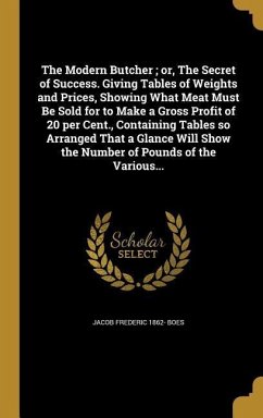 The Modern Butcher; or, The Secret of Success. Giving Tables of Weights and Prices, Showing What Meat Must Be Sold for to Make a Gross Profit of 20 per Cent., Containing Tables so Arranged That a Glance Will Show the Number of Pounds of the Various...